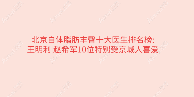 北京自体脂肪丰臀十大医生排名榜:王明利|赵希军10位特别受京城人喜爱