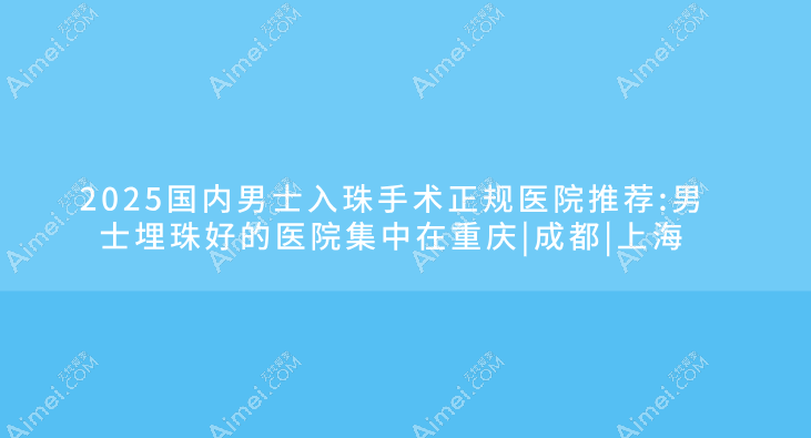 2025国内男士入珠手术正规医院推荐:男士埋珠好的医院集中在重庆|成都|上海