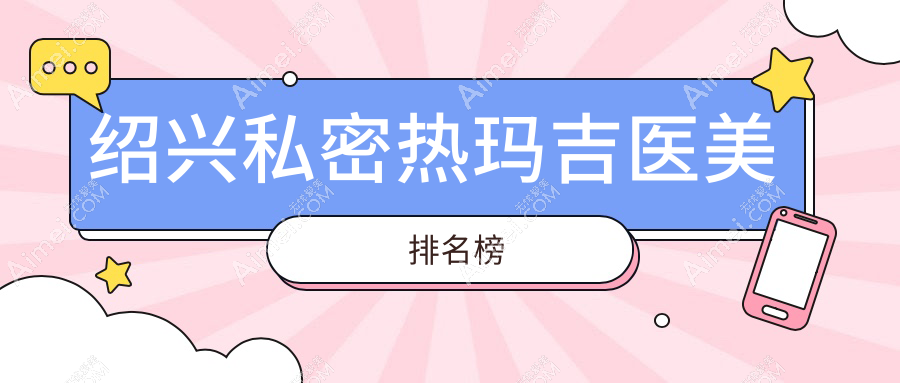绍兴私密热玛吉医美医院排行出炉，附价格表及热门机构详细地址