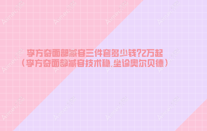 李方奇面部减容三件套多少钱?2万起(李方奇面部减容技术稳,坐诊奥尔贝德)