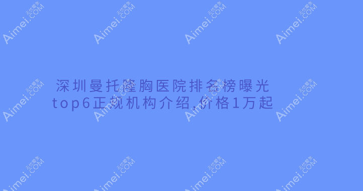深圳曼托隆胸医院排名榜曝光|top6正规机构介绍,价格1万起