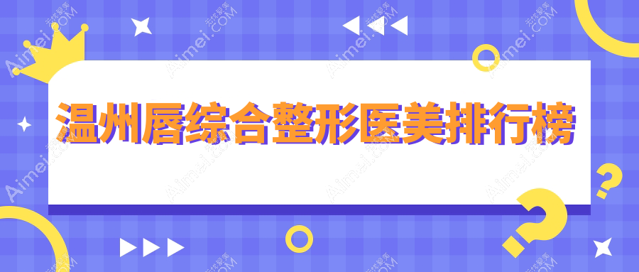 温州唇综合整形医美医院排名揭晓 附带关注度极高价格表