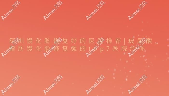 深圳馒化脸修复好的医院推荐|玻尿酸,脂肪馒化脸修复强的top7医院给你