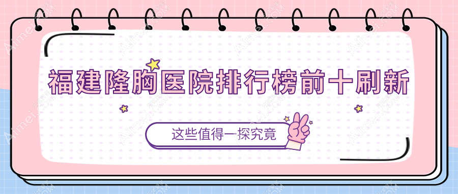 福建隆胸医院排行榜上新!top10霸榜,假体/自体脂肪丰胸优势全解析