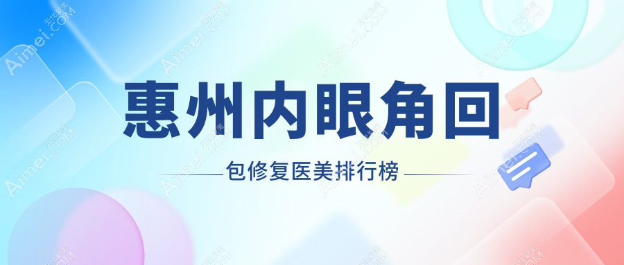 惠州内眼角回包修复医院排名出炉，查看口碑好院价格表及地址