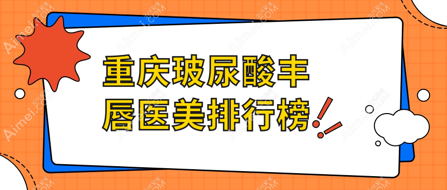 重庆玻尿酸丰唇优选医院排名：星薏、开州千黛等10家医美机构对比