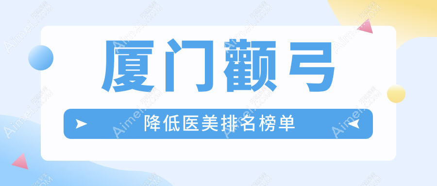 厦门颧弓降低医美医院排名出炉，专业推荐附详细价格表速查！