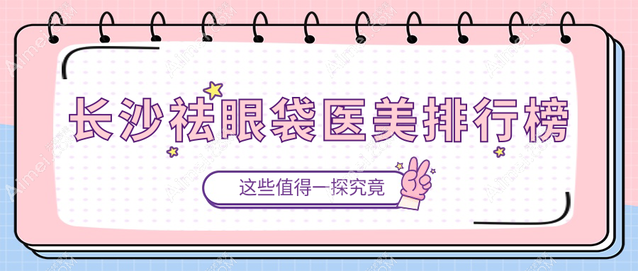 长沙祛眼袋知名医美机构TOP10，全面解析价格表及医院详细地址