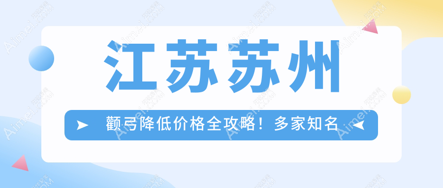 江苏苏州颧弓降低价格全攻略！多家知名医美机构报价对比：包括昆山嘉美奥、沐兰清颜等