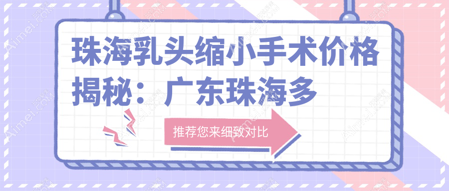 珠海乳头缩小手术价格揭秘：广东珠海多家知名医美门诊部费用对比，欣悦、新颜、韩妃等任你选