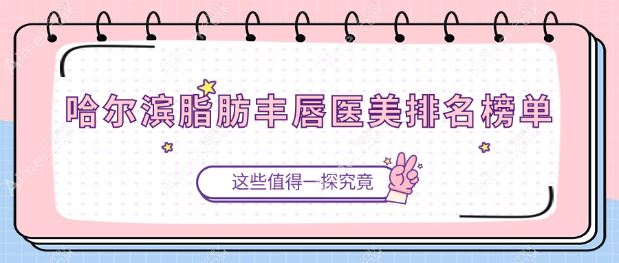 哈尔滨脂肪丰唇医美医院排名出炉：亿术、双燕等十强机构推荐，艺星、美辰等领衔