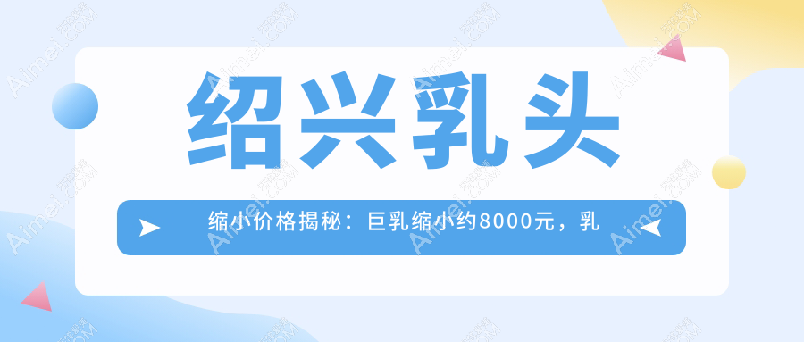 绍兴乳头缩小价格揭秘：巨乳缩小约8000元，乳晕缩小仅需2000元起