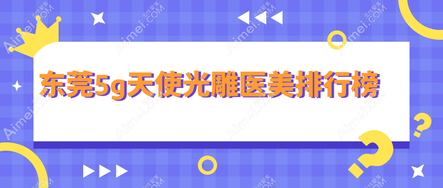 东莞哪家医美机构做5G天使光雕更专业？推荐医院及5G光雕价格5000元起