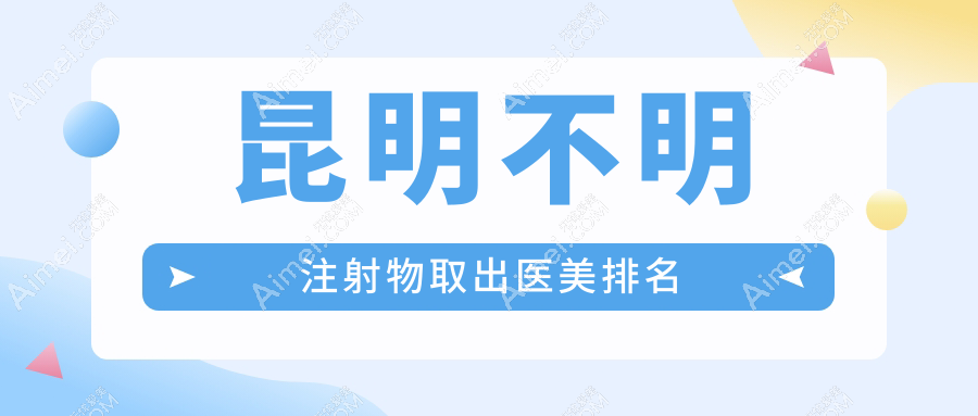 云南昆明不明注射物取出推荐：前10医美机构含华美美莱、梦想等医院精选