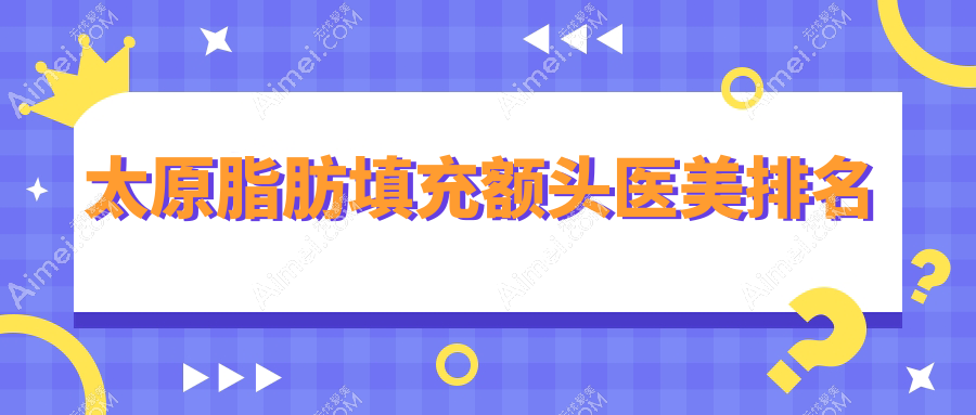 太原脂肪填充额头医美医院排名榜单揭晓 优质医院推荐 脂肪填充额头仅需15000元起
