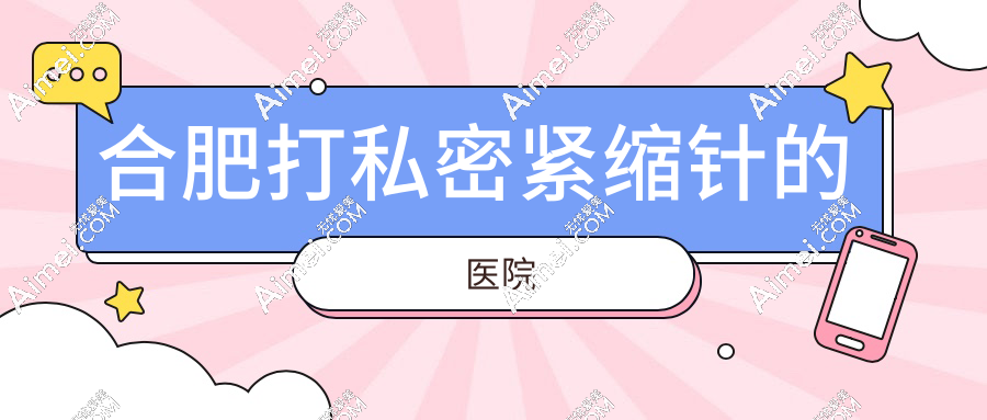 合肥打私密紧缩针的医院:卫健委认证的白领安琪儿等7家正规机构深度测评