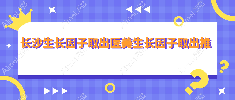 长沙生长因子取出医美生长因子取出推荐