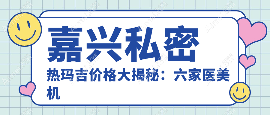 嘉兴私密热玛吉价格大揭秘：六家医美机构对比，嘉兴曙光整形等医院哪个更划算？