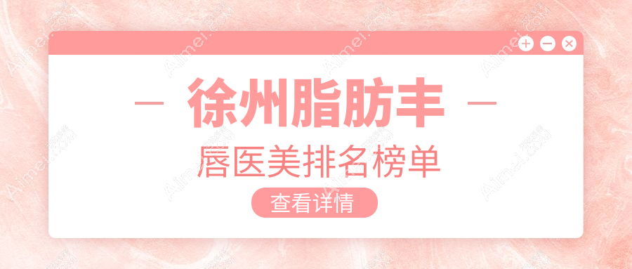 徐州脂肪丰唇医美机构排行推荐，附价格表及医院详细地址