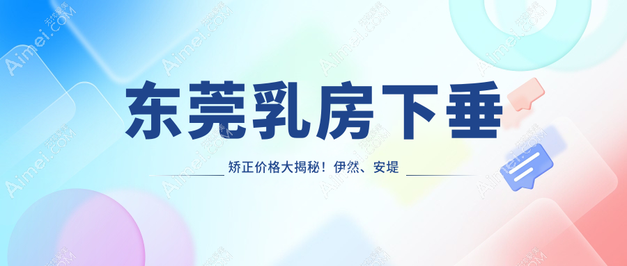东莞乳房下垂矫正价格大揭秘！伊然、安堤薇等十家医美机构报价对比