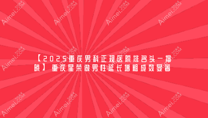 【2025重庆男科正规医院排名头一揭晓】重庆星荣做男性延长增粗成效显著