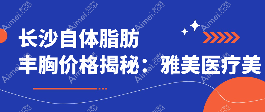 长沙自体脂肪丰胸价格揭秘：雅美医疗美容与美莱整形收费标准对比