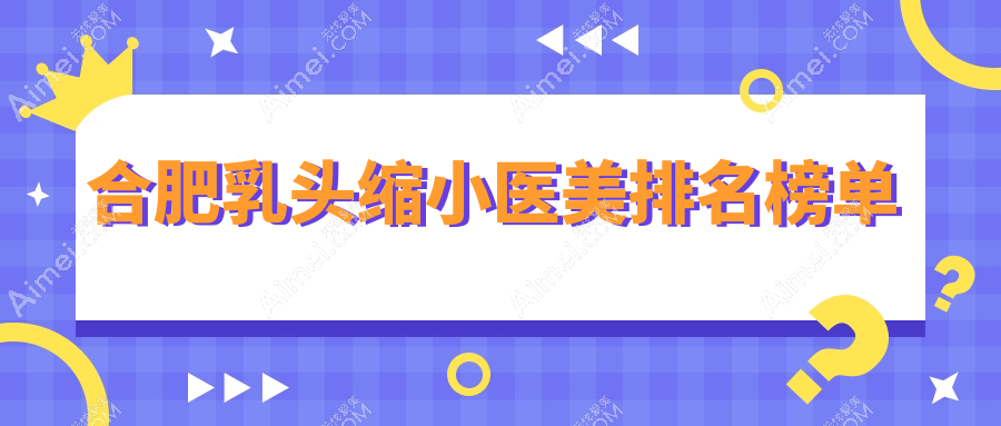 合肥乳头缩小前10医美医院推荐 乳头缩小术专业选择 价格仅需5000元起