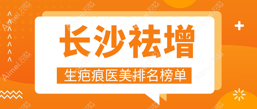 长沙祛增生疤痕医美医院TOP榜：协雅、亚韩等十强推荐，美研、华美领衔！