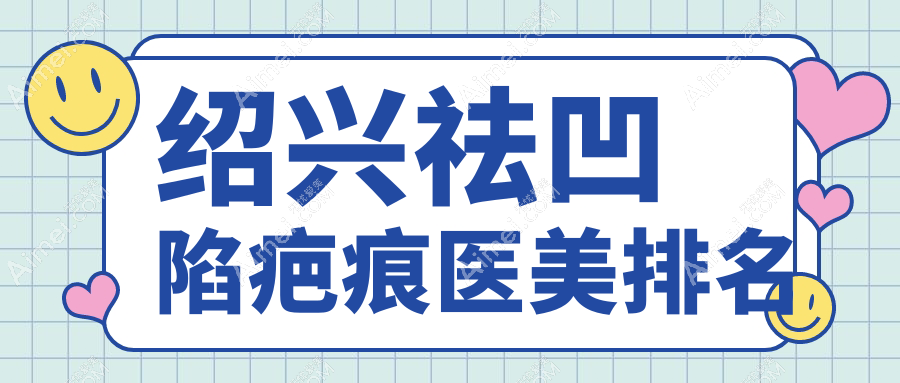 绍兴祛凹陷疤痕效果前五医美机构推荐及价格表、医院地址详询