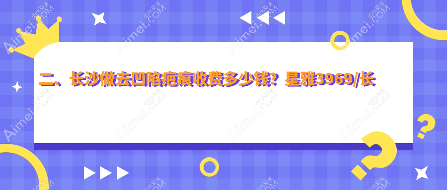 二、长沙做去凹陷疤痕收费多少钱？星雅3969/长沙亚韩4669/星呈凯莱4568
