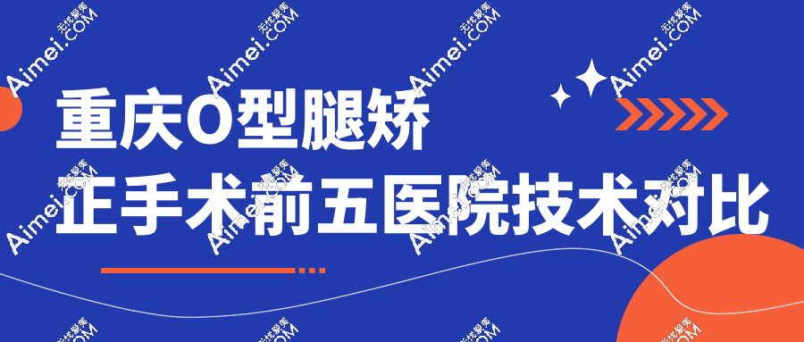 重庆o型腿矫正手术排名:前五医院技术对比+费用明细