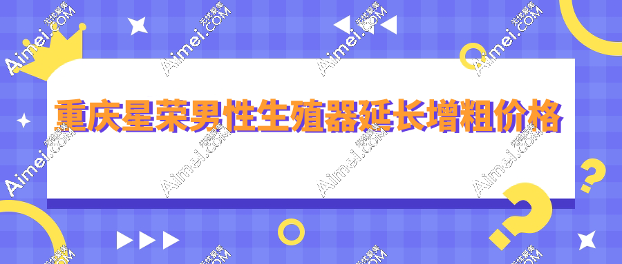 重庆星荣医疗医院男性生殖器延长增粗价格6.8万起,附李世荣医生预约攻略