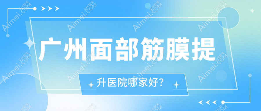 廣州面部筋膜提升醫(yī)院哪家好？中家醫(yī)/曙光等十大口碑醫(yī)院上榜，均價2-4萬元放心沖