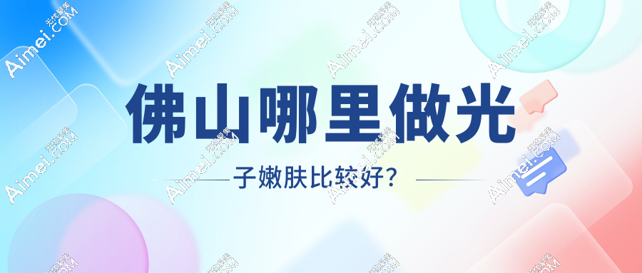 佛山光子嫩肤哪家强？8家正规医院口碑榜，敏感肌/油痘肌对症选院