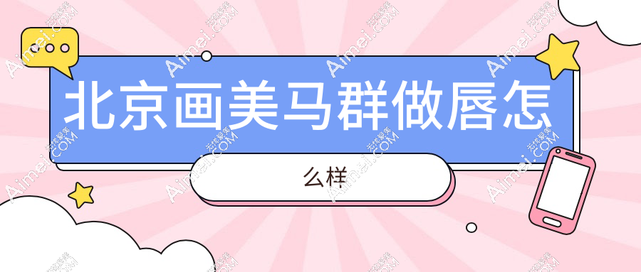 北京画美马群做唇怎么样？费用贵不贵？玻尿酸/脂肪填充价格表大起底