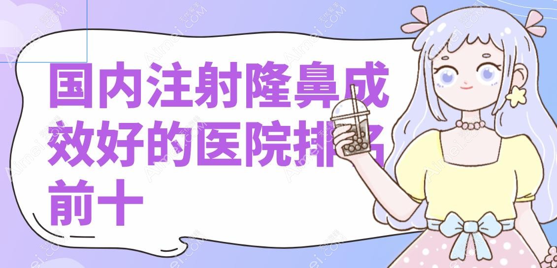 国内注射隆鼻成效好的医院排名前十:上海华美/杭州艺星/北京沃尔术后满意度高维持3年