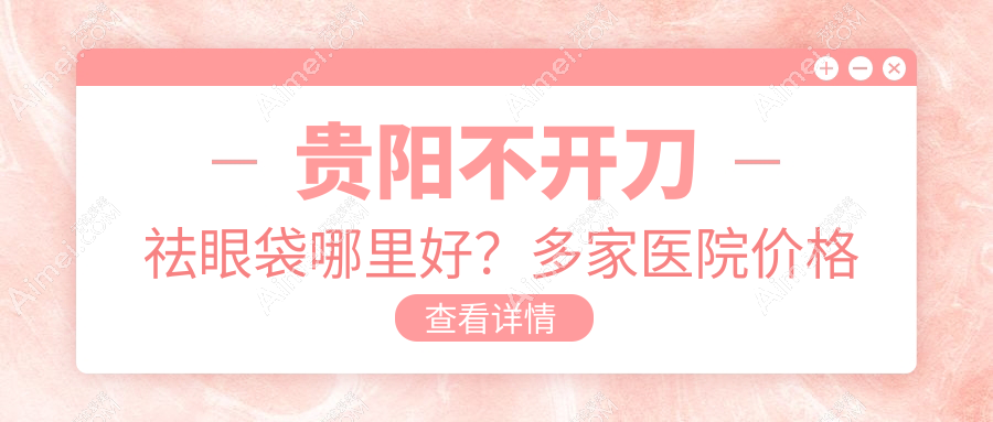 贵阳不开刀祛眼袋哪里好？多家医院价格表及地址全解析