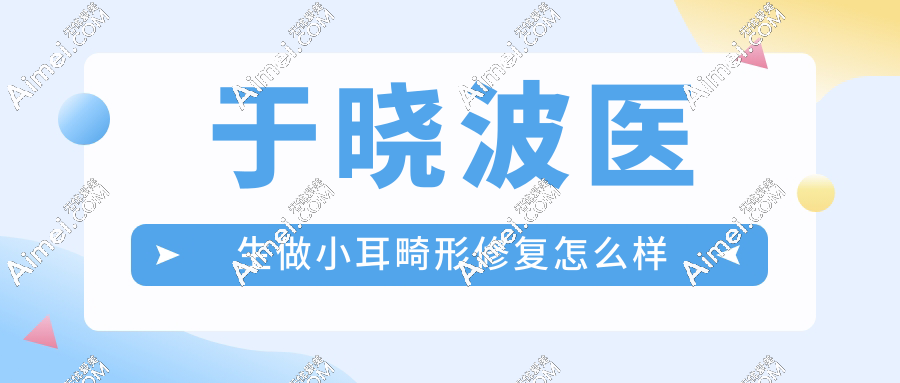 于晓波医生做小耳畸形修复怎么样?于晓波做耳再造手术技术好!有众多畸形耳朵修复实例