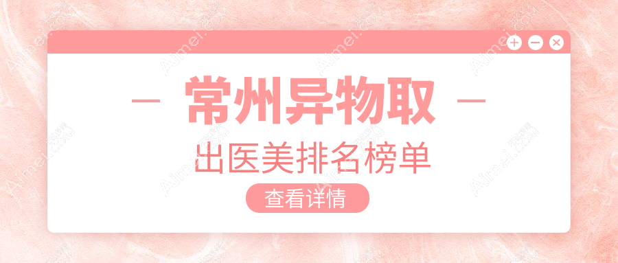常州异物取出哪家强？前10医美医院大盘点，安全取出不再愁10000元起！