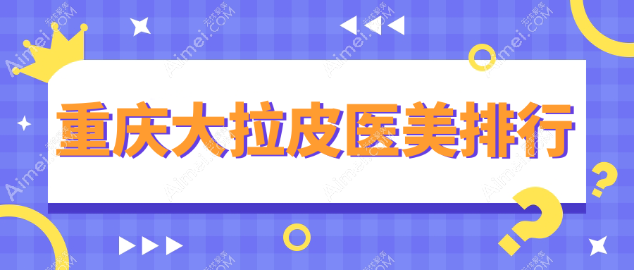 重庆大拉皮医美哪家强？权威推荐医院地址与价格表全解析