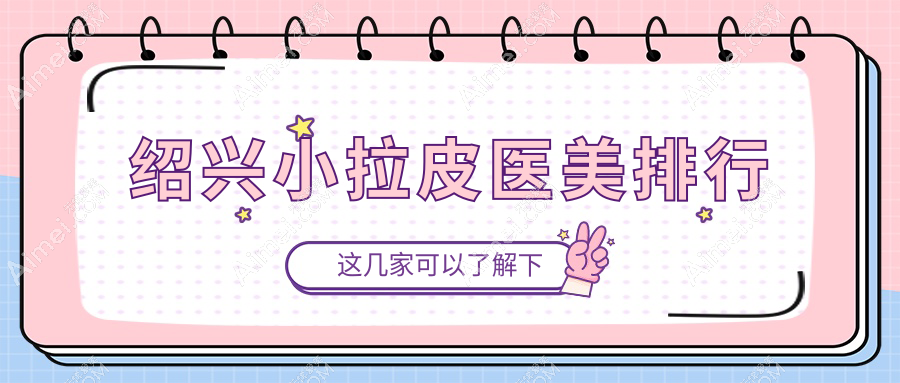 绍兴小拉皮哪家强？维美、金柯桥、上虞艺美、诸暨西子美、脸博士原华美、新昌艺素美，前5医美医院全解析