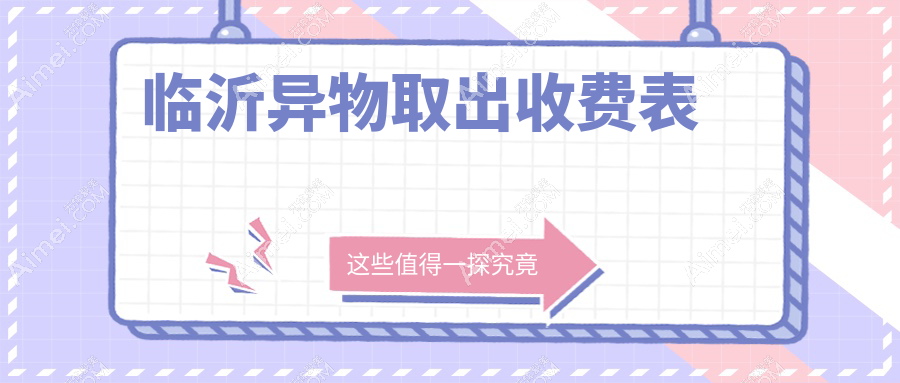 临沂9大医美机构异物取出全攻略|山东临沂兰山爱美医疗美容门诊部领衔解析价格表