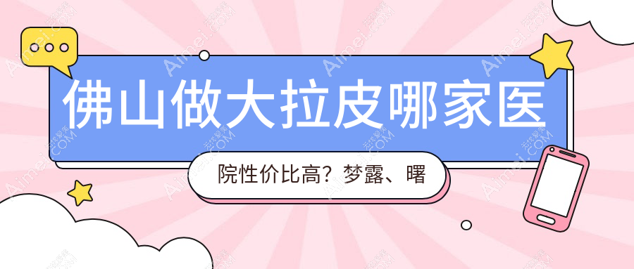佛山做大拉皮哪家医院性价比高？梦露、曙光金子、顺德广大、华美、亚美、医博士、壹加壹、曙光金子医学、顺德广大整形权威对比