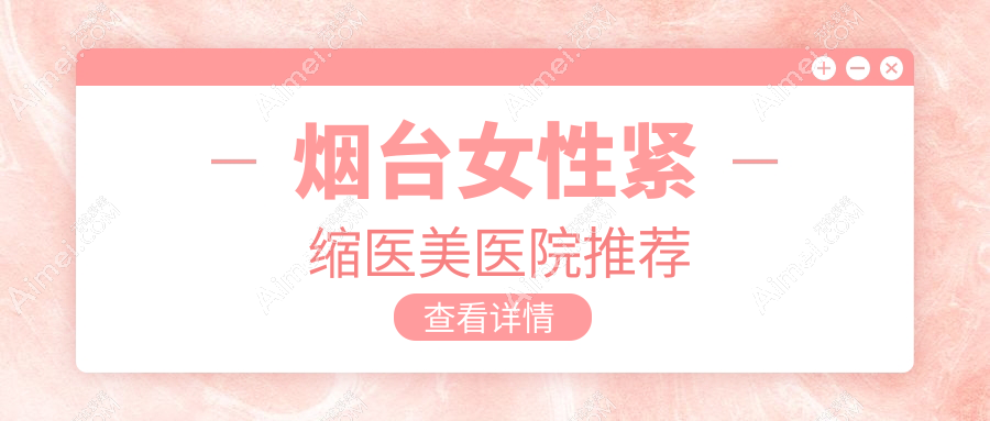 烟台女性紧缩手术哪家医院性价比高？鹏爱、洛神、曙光、华韩、壹美天成、青韩、知颜、鹏爱佳妍、美神科美全解析