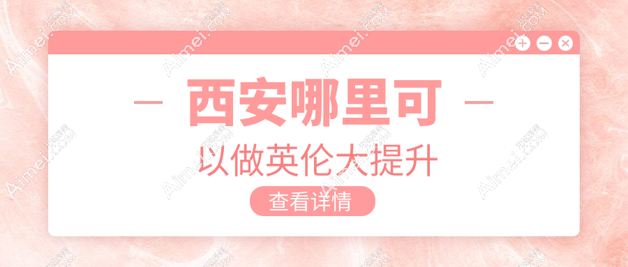 西安哪里可以做英伦大提升?公布2025西安做英伦大提升机构排名+价格对比