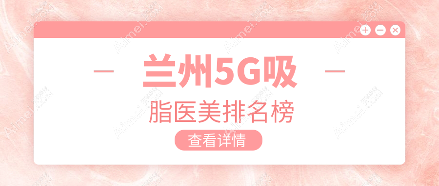 兰州5G吸脂哪家强？前10医美医院全解析，附价格表与地址指引