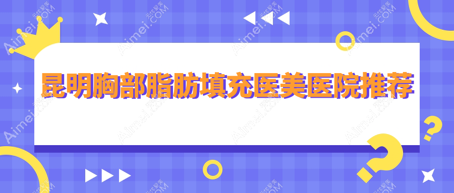 云南昆明胸部脂肪填充哪家强？铜雀台、丽美丽莎、吴氏嘉美等十家医院收费标准全解析