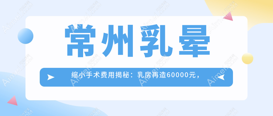 常州乳晕缩小手术费用揭秘:乳房再造60000元,性价比高吗?
