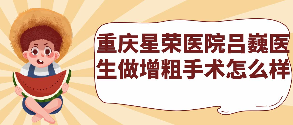 重庆星荣医院吕巍医生做增粗手术怎么样？师从泰斗李世荣，年均300台手术，满意度超98%的放心之选！